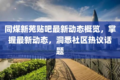 同煤新苑贴吧最新动态概览，掌握最新动态，洞悉社区热议话题