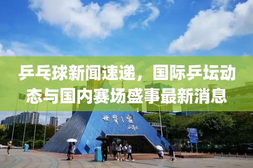 乒乓球新闻速递，国际乒坛动态与国内赛场盛事最新消息