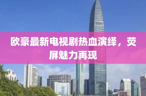 欧豪最新电视剧热血演绎，荧屏魅力再现