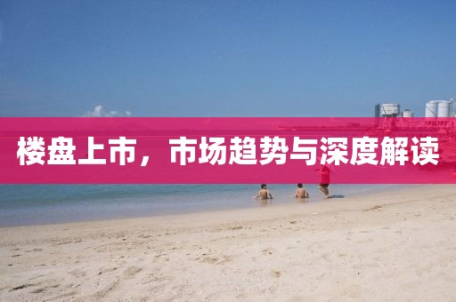 楼盘上市，市场趋势与深度解读