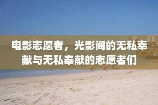 电影志愿者，光影间的无私奉献与无私奉献的志愿者们