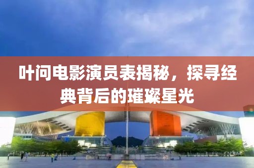 叶问电影演员表揭秘，探寻经典背后的璀璨星光