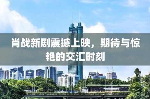 肖战新剧震撼上映，期待与惊艳的交汇时刻