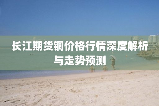 长江期货铜价格行情深度解析与走势预测