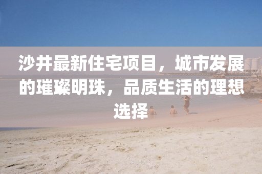 沙井最新住宅项目，城市发展的璀璨明珠，品质生活的理想选择
