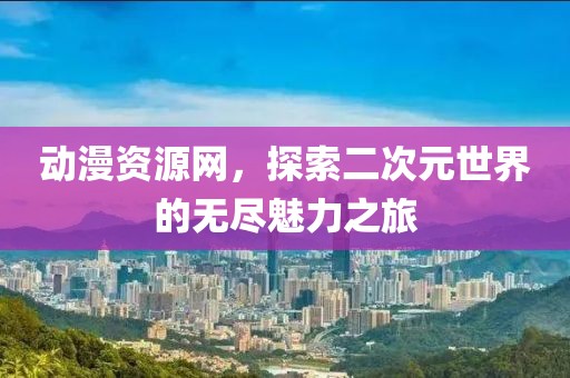 动漫资源网，探索二次元世界的无尽魅力之旅