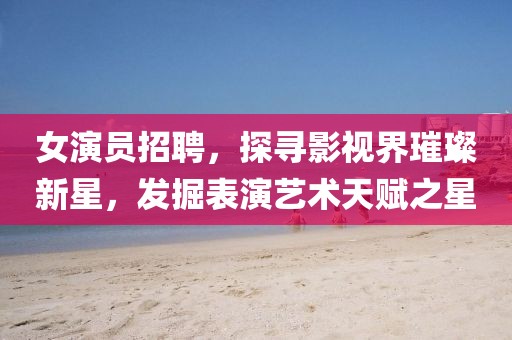 女演员招聘，探寻影视界璀璨新星，发掘表演艺术天赋之星