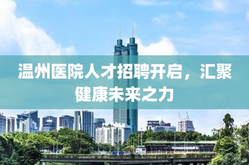 温州医院人才招聘开启，汇聚健康未来之力