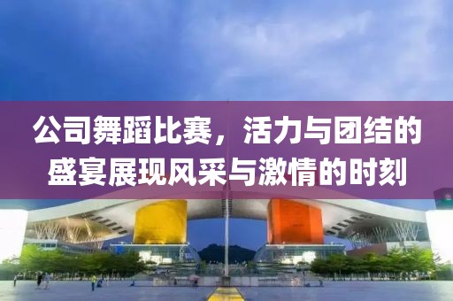 公司舞蹈比赛，活力与团结的盛宴展现风采与激情的时刻