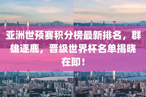 亚洲世预赛积分榜最新排名，群雄逐鹿，晋级世界杯名单揭晓在即！