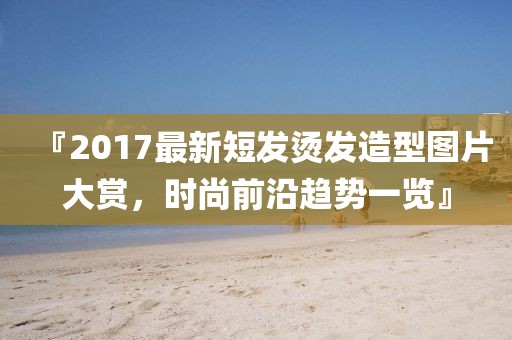 『2017最新短发烫发造型图片大赏，时尚前沿趋势一览』