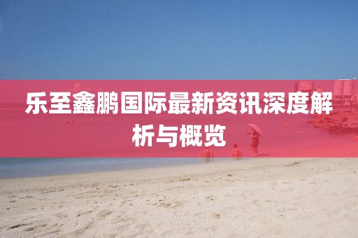 乐至鑫鹏国际最新资讯深度解析与概览