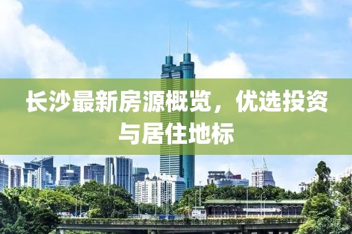 长沙最新房源概览，优选投资与居住地标