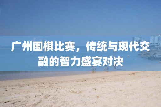 广州围棋比赛，传统与现代交融的智力盛宴对决
