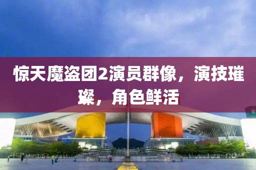 惊天魔盗团2演员群像，演技璀璨，角色鲜活