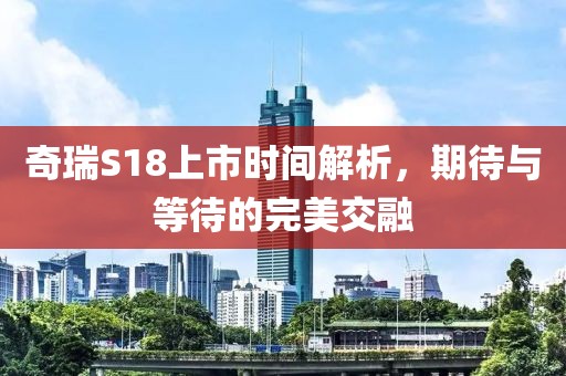 奇瑞S18上市时间解析，期待与等待的完美交融
