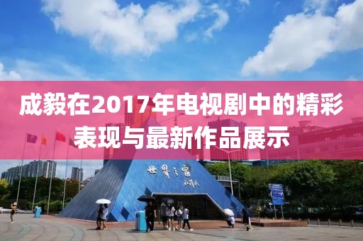 成毅在2017年电视剧中的精彩表现与最新作品展示