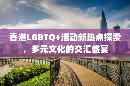 香港LGBTQ+活动新热点探索，多元文化的交汇盛宴