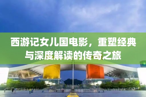 西游记女儿国电影，重塑经典与深度解读的传奇之旅