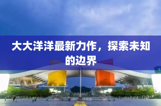 大大洋洋最新力作，探索未知的边界