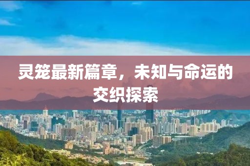 灵笼最新篇章，未知与命运的交织探索