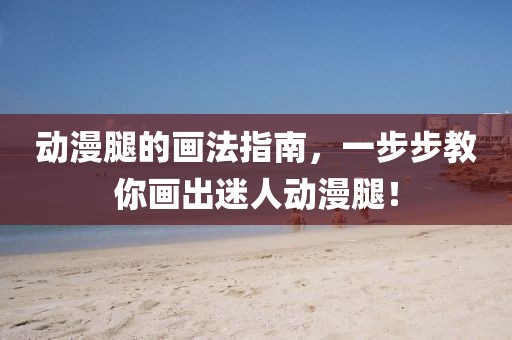 动漫腿的画法指南，一步步教你画出迷人动漫腿！