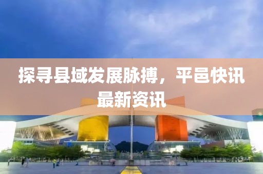 探寻县域发展脉搏，平邑快讯最新资讯