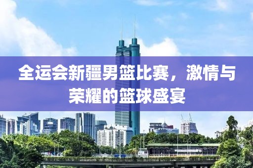 全运会新疆男篮比赛，激情与荣耀的篮球盛宴