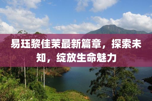 易珏黎佳茉最新篇章，探索未知，绽放生命魅力