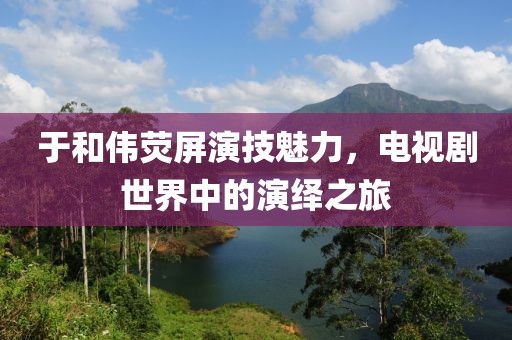 于和伟荧屏演技魅力，电视剧世界中的演绎之旅
