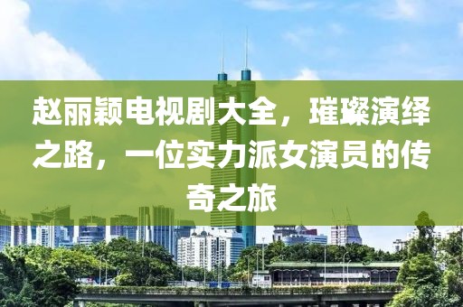 赵丽颖电视剧大全，璀璨演绎之路，一位实力派女演员的传奇之旅