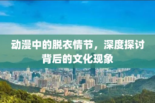 动漫中的脱衣情节，深度探讨背后的文化现象