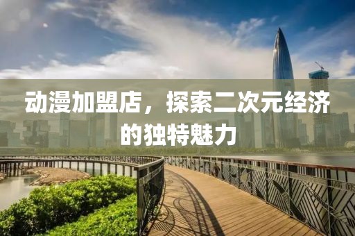 动漫加盟店，探索二次元经济的独特魅力