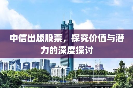 中信出版股票，探究价值与潜力的深度探讨