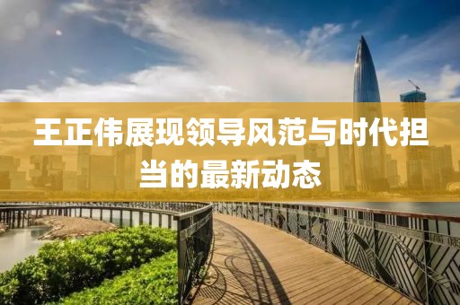 王正伟展现领导风范与时代担当的最新动态