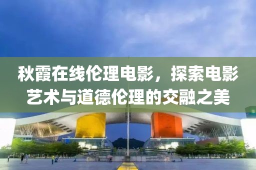 秋霞在线伦理电影，探索电影艺术与道德伦理的交融之美