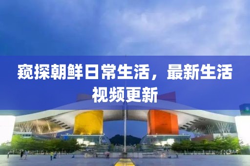 窥探朝鲜日常生活，最新生活视频更新