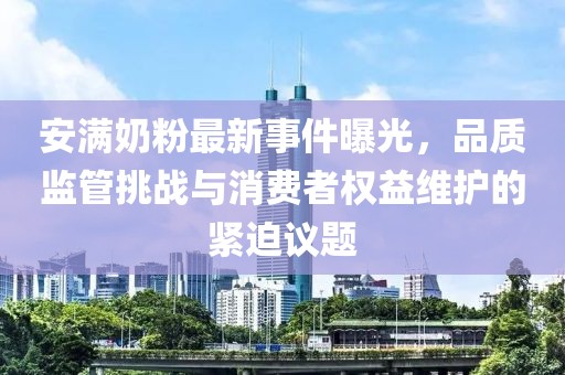 安满奶粉最新事件曝光，品质监管挑战与消费者权益维护的紧迫议题