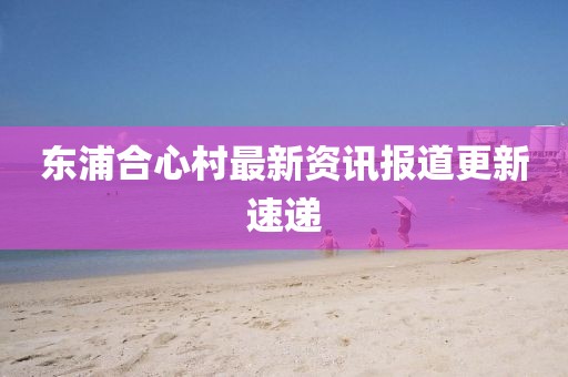 东浦合心村最新资讯报道更新速递