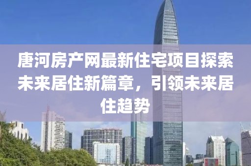 唐河房产网最新住宅项目探索未来居住新篇章，引领未来居住趋势