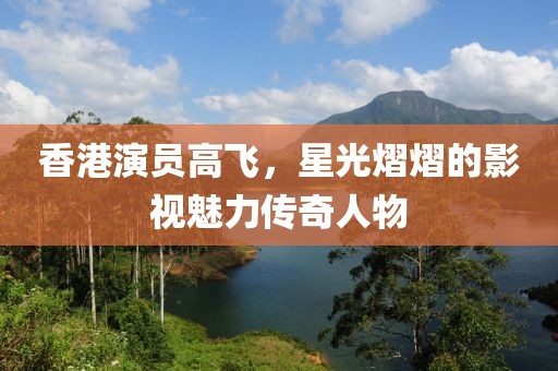 香港演员高飞，星光熠熠的影视魅力传奇人物