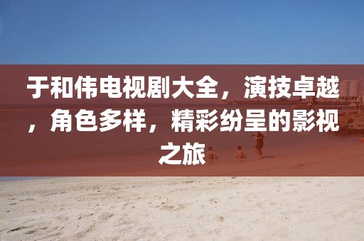于和伟电视剧大全，演技卓越，角色多样，精彩纷呈的影视之旅