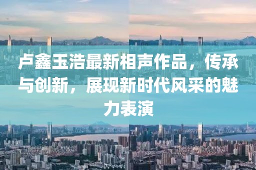 卢鑫玉浩最新相声作品，传承与创新，展现新时代风采的魅力表演
