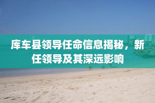 库车县领导任命信息揭秘，新任领导及其深远影响