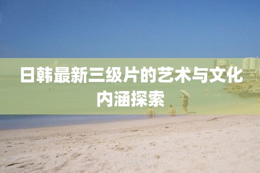 日韩最新三级片的艺术与文化内涵探索