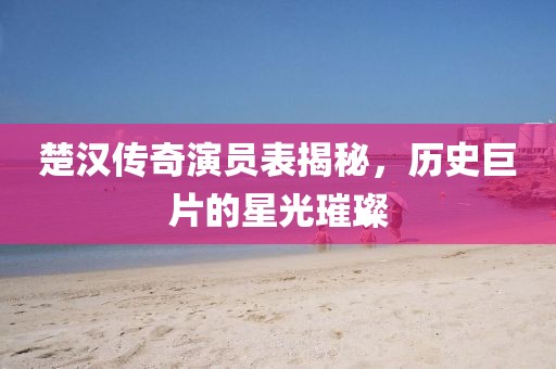 楚汉传奇演员表揭秘，历史巨片的星光璀璨