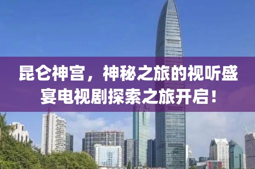 昆仑神宫，神秘之旅的视听盛宴电视剧探索之旅开启！
