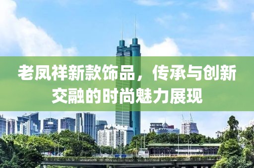 老凤祥新款饰品，传承与创新交融的时尚魅力展现