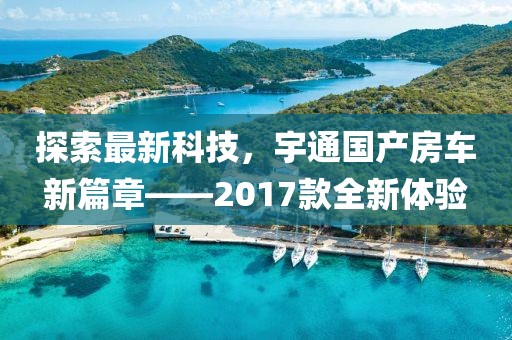 探索最新科技，宇通国产房车新篇章——2017款全新体验