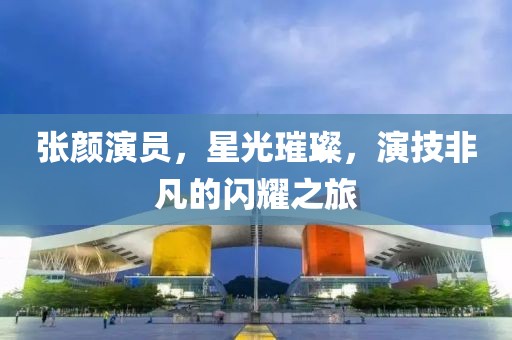 张颜演员，星光璀璨，演技非凡的闪耀之旅